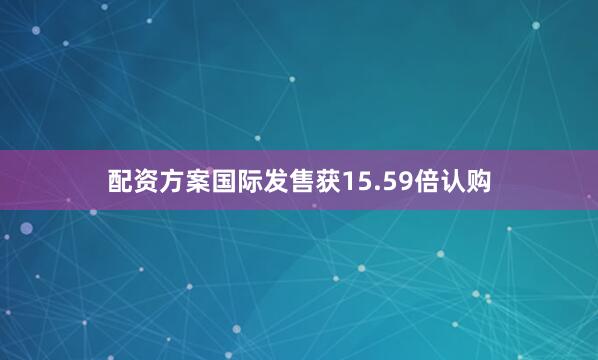 配资方案国际发售获15.59倍认购