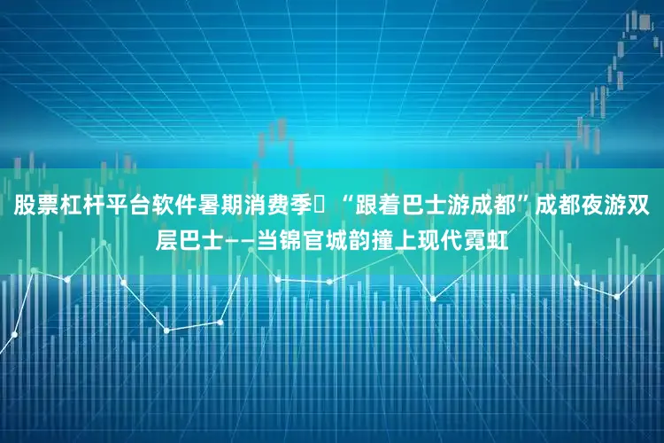 股票杠杆平台软件暑期消费季⑳“跟着巴士游成都”成都夜游双层巴士——当锦官城韵撞上现代霓虹