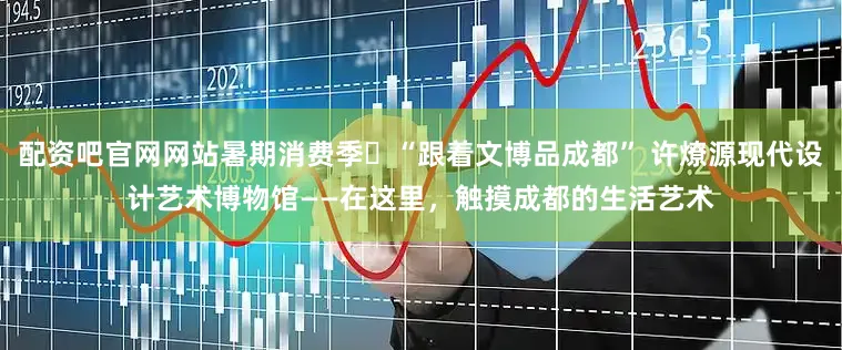配资吧官网网站暑期消费季⑱“跟着文博品成都” 许燎源现代设计艺术博物馆——在这里，触摸成都的生活艺术