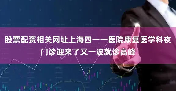 股票配资相关网址上海四一一医院康复医学科夜门诊迎来了又一波就诊高峰