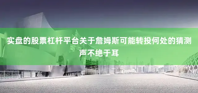 实盘的股票杠杆平台关于詹姆斯可能转投何处的猜测声不绝于耳