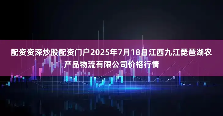 配资资深炒股配资门户2025年7月18日江西九江琵琶湖农产品物流有限公司价格行情
