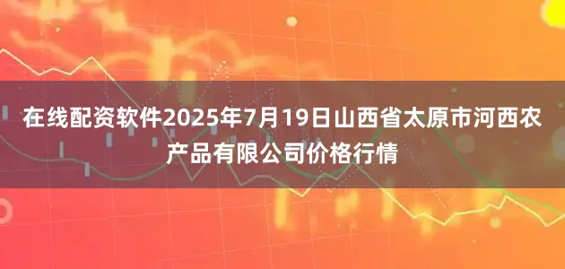 在线配资软件2025年7月19日山西省太原市河西农产品有限公司价格行情