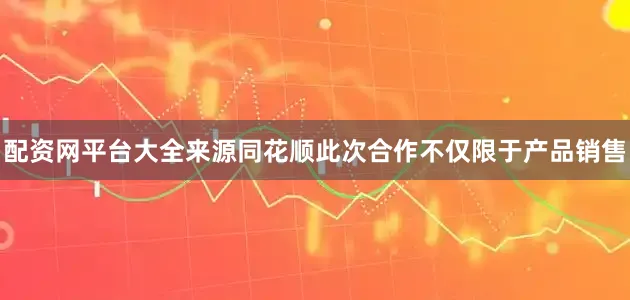 配资网平台大全来源同花顺此次合作不仅限于产品销售