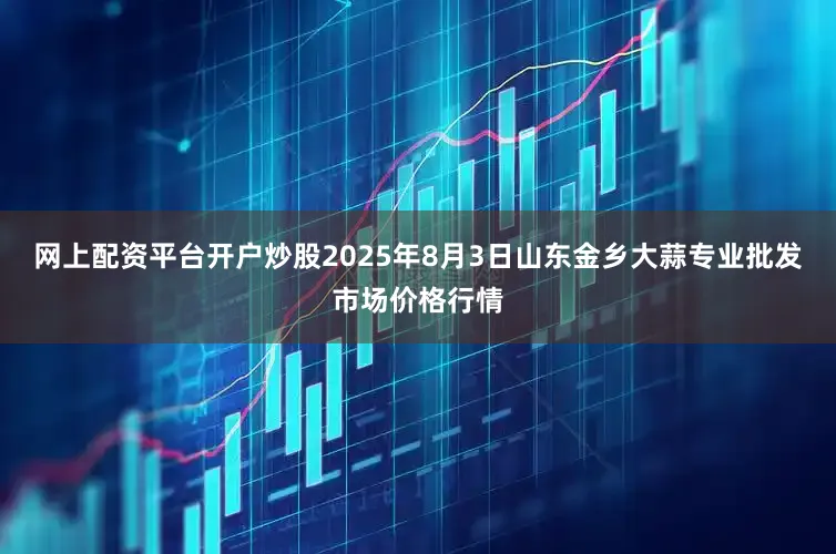 网上配资平台开户炒股2025年8月3日山东金乡大蒜专业批发市场价格行情