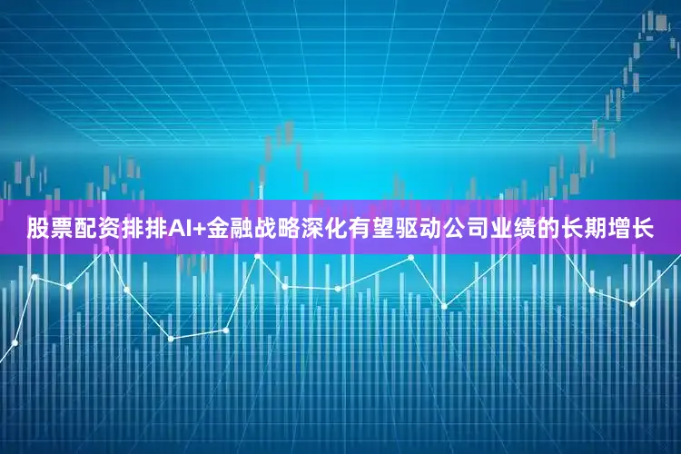 股票配资排排AI+金融战略深化有望驱动公司业绩的长期增长