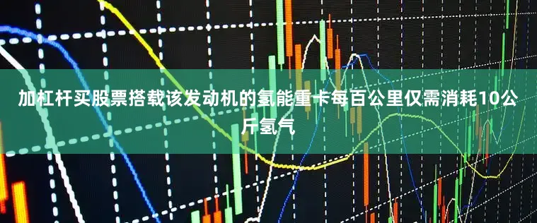 加杠杆买股票搭载该发动机的氢能重卡每百公里仅需消耗10公斤氢气
