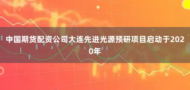 中国期货配资公司大连先进光源预研项目启动于2020年