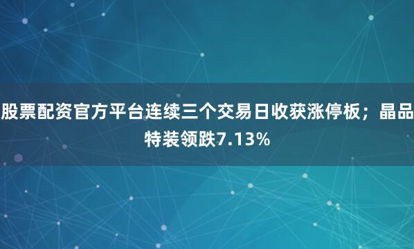 股票配资官方平台连续三个交易日收获涨停板；晶品特装领跌7.13%