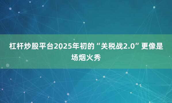 杠杆炒股平台2025年初的“关税战2.0”更像是场烟火秀