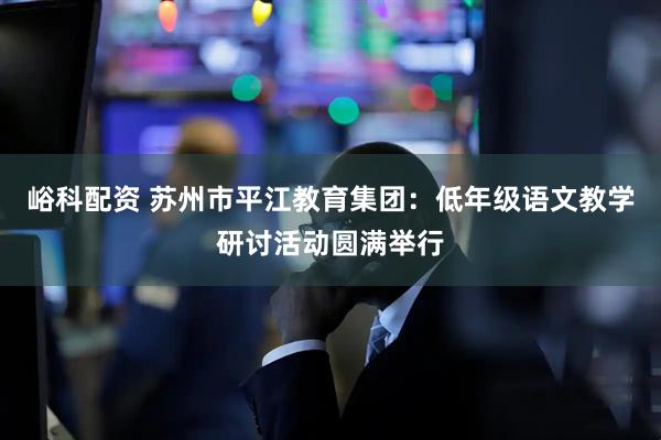 峪科配资 苏州市平江教育集团：低年级语文教学研讨活动圆满举行