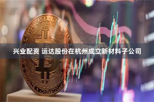 兴业配资 运达股份在杭州成立新材料子公司