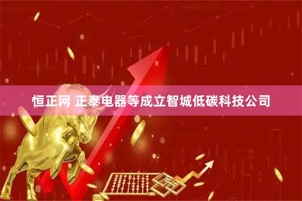 恒正网 正泰电器等成立智城低碳科技公司