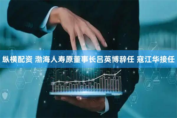 纵横配资 渤海人寿原董事长吕英博辞任 寇江华接任