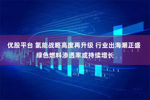 优股平台 氢能战略高度再升级 行业出海潮正盛 绿色燃料渗透率或持续增长