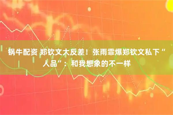 锅牛配资 郑钦文大反差！张雨霏爆郑钦文私下“人品”：和我想象的不一样
