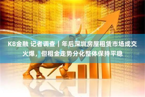 K8金融 记者调查｜年后深圳房屋租赁市场成交火爆，但租金走势分化整体保持平稳