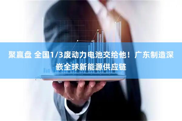 聚赢盘 全国1/3废动力电池交给他！广东制造深嵌全球新能源供应链