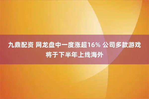 九鼎配资 网龙盘中一度涨超16% 公司多款游戏将于下半年上线海外