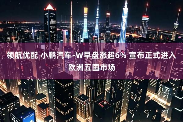 领航优配 小鹏汽车-W早盘涨超6% 宣布正式进入欧洲五国市场