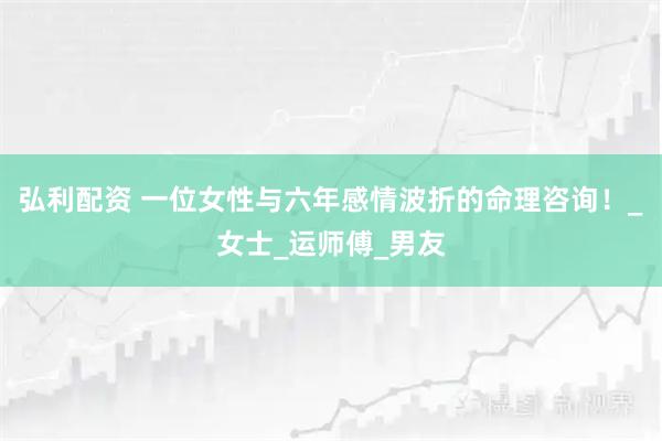 弘利配资 一位女性与六年感情波折的命理咨询！_女士_运师傅_男友