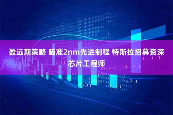 盈远期策略 瞄准2nm先进制程 特斯拉招募资深芯片工程师
