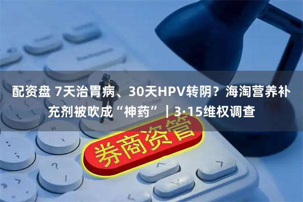 配资盘 7天治胃病、30天HPV转阴？海淘营养补充剂被吹成“神药”｜3·15维权调查