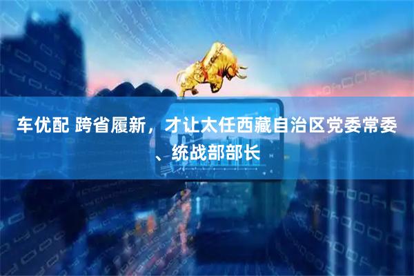 车优配 跨省履新，才让太任西藏自治区党委常委、统战部部长