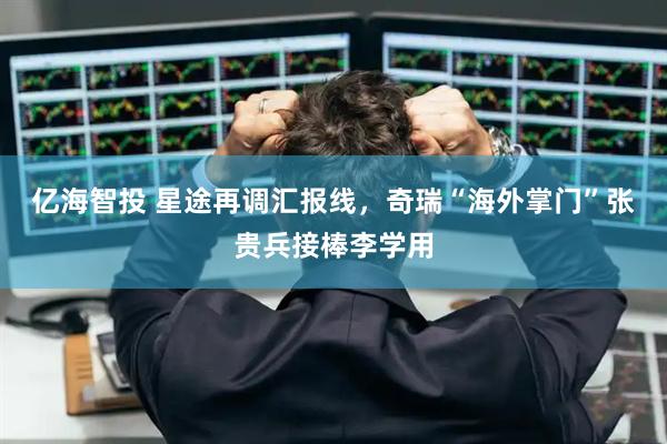 亿海智投 星途再调汇报线，奇瑞“海外掌门”张贵兵接棒李学用
