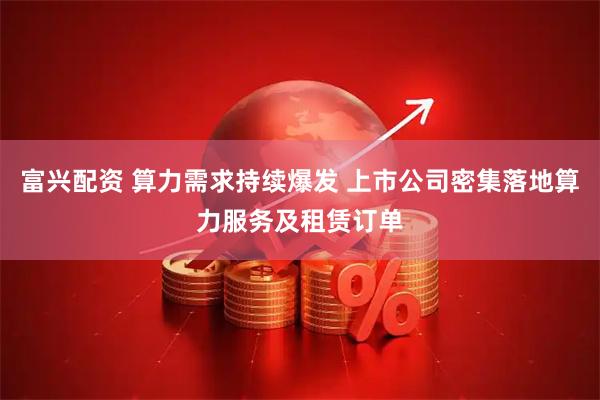 富兴配资 算力需求持续爆发 上市公司密集落地算力服务及租赁订单